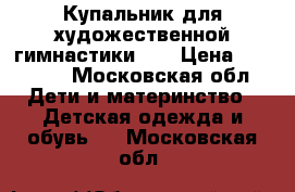 Купальник для художественной гимнастики!!! › Цена ­ 11 000 - Московская обл. Дети и материнство » Детская одежда и обувь   . Московская обл.